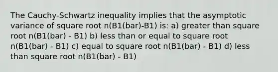 The Cauchy-Schwartz inequality implies that the asymptotic variance of square root n(B1(bar)-B1) is: a) greater than square root n(B1(bar) - B1) b) less than or equal to square root n(B1(bar) - B1) c) equal to square root n(B1(bar) - B1) d) less than square root n(B1(bar) - B1)