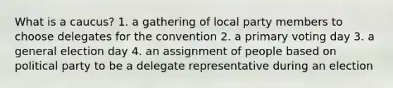 What is a caucus? 1. a gathering of local party members to choose delegates for the convention 2. a primary voting day 3. a general election day 4. an assignment of people based on political party to be a delegate representative during an election