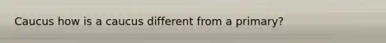 Caucus how is a caucus different from a primary?