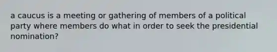 a caucus is a meeting or gathering of members of a political party where members do what in order to seek the presidential nomination?