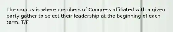 The caucus is where members of Congress affiliated with a given party gather to select their leadership at the beginning of each term. T/F