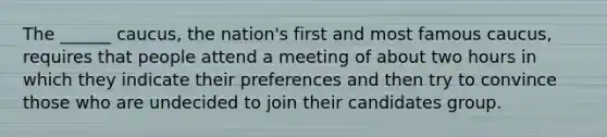 The ______ caucus, the nation's first and most famous caucus, requires that people attend a meeting of about two hours in which they indicate their preferences and then try to convince those who are undecided to join their candidates group.