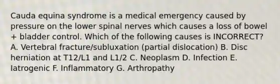 Cauda equina syndrome is a medical emergency caused by pressure on the lower spinal nerves which causes a loss of bowel + bladder control. Which of the following causes is INCORRECT? A. Vertebral fracture/subluxation (partial dislocation) B. Disc herniation at T12/L1 and L1/2 C. Neoplasm D. Infection E. Iatrogenic F. Inflammatory G. Arthropathy