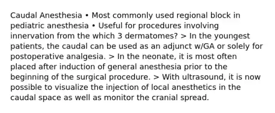 Caudal Anesthesia • Most commonly used regional block in pediatric anesthesia • Useful for procedures involving innervation from the which 3 dermatomes? > In the youngest patients, the caudal can be used as an adjunct w/GA or solely for postoperative analgesia. > In the neonate, it is most often placed after induction of general anesthesia prior to the beginning of the surgical procedure. > With ultrasound, it is now possible to visualize the injection of local anesthetics in the caudal space as well as monitor the cranial spread.