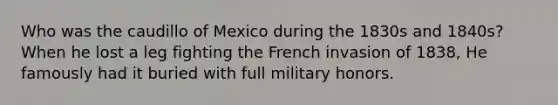 Who was the caudillo of Mexico during the 1830s and 1840s? When he lost a leg fighting the French invasion of 1838, He famously had it buried with full military honors.