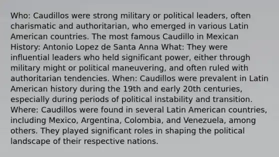 Who: Caudillos were strong military or political leaders, often charismatic and authoritarian, who emerged in various Latin American countries. The most famous Caudillo in Mexican History: Antonio Lopez de Santa Anna What: They were influential leaders who held significant power, either through military might or political maneuvering, and often ruled with authoritarian tendencies. When: Caudillos were prevalent in Latin American history during the 19th and early 20th centuries, especially during periods of political instability and transition. Where: Caudillos were found in several Latin American countries, including Mexico, Argentina, Colombia, and Venezuela, among others. They played significant roles in shaping the political landscape of their respective nations.