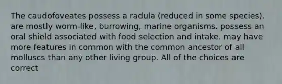 The caudofoveates possess a radula (reduced in some species). are mostly worm-like, burrowing, marine organisms. possess an oral shield associated with food selection and intake. may have more features in common with the common ancestor of all molluscs than any other living group. All of the choices are correct