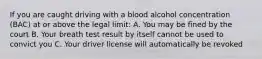 If you are caught driving with a blood alcohol concentration (BAC) at or above the legal limit: A. You may be fined by the court B. Your breath test result by itself cannot be used to convict you C. Your driver license will automatically be revoked