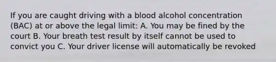 If you are caught driving with a blood alcohol concentration (BAC) at or above the legal limit: A. You may be fined by the court B. Your breath test result by itself cannot be used to convict you C. Your driver license will automatically be revoked