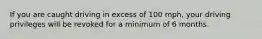 If you are caught driving in excess of 100 mph, your driving privileges will be revoked for a minimum of 6 months.