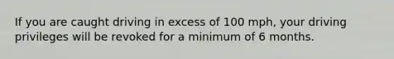 If you are caught driving in excess of 100 mph, your driving privileges will be revoked for a minimum of 6 months.