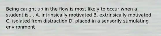 Being caught up in the flow is most likely to occur when a student is.... A. intrinsically motivated B. extrinsically motivated C. isolated from distraction D. placed in a sensorily stimulating environment