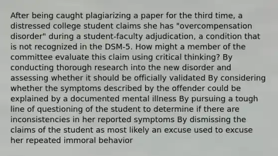 After being caught plagiarizing a paper for the third time, a distressed college student claims she has "overcompensation disorder" during a student-faculty adjudication, a condition that is not recognized in the DSM-5. How might a member of the committee evaluate this claim using critical thinking? By conducting thorough research into the new disorder and assessing whether it should be officially validated By considering whether the symptoms described by the offender could be explained by a documented mental illness By pursuing a tough line of questioning of the student to determine if there are inconsistencies in her reported symptoms By dismissing the claims of the student as most likely an excuse used to excuse her repeated immoral behavior