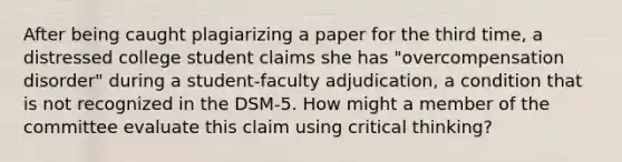 After being caught plagiarizing a paper for the third time, a distressed college student claims she has "overcompensation disorder" during a student-faculty adjudication, a condition that is not recognized in the DSM-5. How might a member of the committee evaluate this claim using critical thinking?