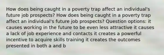 How does being caught in a poverty trap affect an individual's future job prospects? How does being caught in a poverty trap affect an individual's future job prospects? Question options: it causes working in the future to be even less attractive it causes a lack of job experience and contacts it creates a powerful incentive to acquire skills training it creates the outcomes presented in both a and b