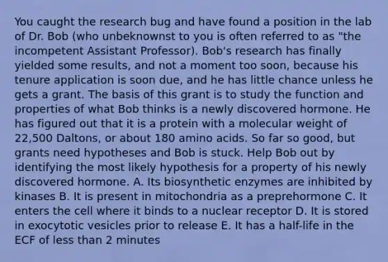 You caught the research bug and have found a position in the lab of Dr. Bob (who unbeknownst to you is often referred to as "the incompetent Assistant Professor). Bob's research has finally yielded some results, and not a moment too soon, because his tenure application is soon due, and he has little chance unless he gets a grant. The basis of this grant is to study the function and properties of what Bob thinks is a newly discovered hormone. He has figured out that it is a protein with a molecular weight of 22,500 Daltons, or about 180 amino acids. So far so good, but grants need hypotheses and Bob is stuck. Help Bob out by identifying the most likely hypothesis for a property of his newly discovered hormone. A. Its biosynthetic enzymes are inhibited by kinases B. It is present in mitochondria as a preprehormone C. It enters the cell where it binds to a nuclear receptor D. It is stored in exocytotic vesicles prior to release E. It has a half-life in the ECF of less than 2 minutes