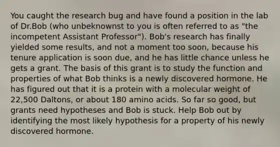 You caught the research bug and have found a position in the lab of Dr.Bob (who unbeknownst to you is often referred to as "the incompetent Assistant Professor"). Bob's research has finally yielded some results, and not a moment too soon, because his tenure application is soon due, and he has little chance unless he gets a grant. The basis of this grant is to study the function and properties of what Bob thinks is a newly discovered hormone. He has figured out that it is a protein with a molecular weight of 22,500 Daltons, or about 180 amino acids. So far so good, but grants need hypotheses and Bob is stuck. Help Bob out by identifying the most likely hypothesis for a property of his newly discovered hormone.