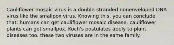 Cauliflower mosaic virus is a double-stranded nonenveloped DNA virus like the smallpox virus. Knowing this, you can conclude that: humans can get cauliflower mosaic disease. cauliflower plants can get smallpox. Koch's postulates apply to plant diseases too. these two viruses are in the same family.