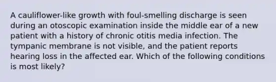 A cauliflower-like growth with foul-smelling discharge is seen during an otoscopic examination inside the middle ear of a new patient with a history of chronic otitis media infection. The tympanic membrane is not visible, and the patient reports hearing loss in the affected ear. Which of the following conditions is most likely?