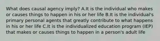 What does causal agency imply? A.It is the individual who makes or causes things to happen in his or her life B.It is the individual's primary personal agents that greatly contribute to what happens in his or her life C.It is the individualized education program (IEP) that makes or causes things to happen in a person's adult life