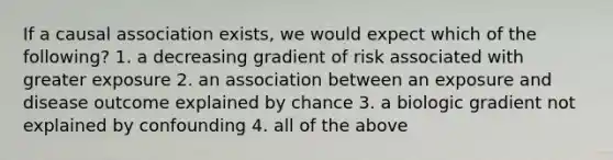 If a causal association exists, we would expect which of the following? 1. a decreasing gradient of risk associated with greater exposure 2. an association between an exposure and disease outcome explained by chance 3. a biologic gradient not explained by confounding 4. all of the above