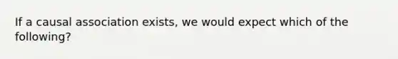 If a causal association exists, we would expect which of the following?