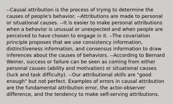 --Causal attribution is the process of trying to determine the causes of people's behavior. --Attributions are made to personal or situational causes. --It is easier to make personal attributions when a behavior is unusual or unexpected and when people are perceived to have chosen to engage in it. --The covariation principle proposes that we use consistency information, distinctiveness information, and consensus information to draw inferences about the causes of behaviors. --According to Bernard Weiner, success or failure can be seen as coming from either personal causes (ability and motivation) or situational causes (luck and task difficulty). --Our attributional skills are "good enough" but not perfect. Examples of errors in causal attribution are the fundamental attribution error, the actor-observer difference, and the tendency to make self-serving attributions.