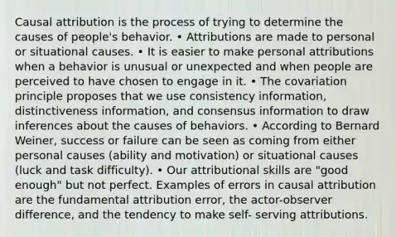 Causal attribution is the process of trying to determine the causes of people's behavior. • Attributions are made to personal or situational causes. • It is easier to make personal attributions when a behavior is unusual or unexpected and when people are perceived to have chosen to engage in it. • The covariation principle proposes that we use consistency information, distinctiveness information, and consensus information to draw inferences about the causes of behaviors. • According to Bernard Weiner, success or failure can be seen as coming from either personal causes (ability and motivation) or situational causes (luck and task difficulty). • Our attributional skills are "good enough" but not perfect. Examples of errors in causal attribution are the fundamental attribution error, the actor-observer difference, and the tendency to make self- serving attributions.