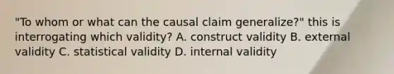 "To whom or what can the causal claim generalize?" this is interrogating which validity? A. construct validity B. external validity C. statistical validity D. internal validity