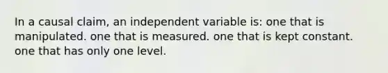 In a causal claim, an independent variable is: one that is manipulated. one that is measured. one that is kept constant. one that has only one level.