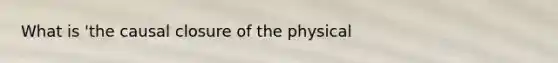 What is 'the causal closure of the physical