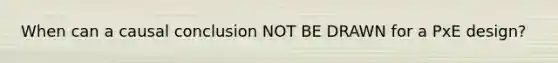 When can a causal conclusion NOT BE DRAWN for a PxE design?
