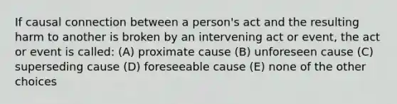 If causal connection between a person's act and the resulting harm to another is broken by an intervening act or event, the act or event is called: (A) proximate cause (B) unforeseen cause (C) superseding cause (D) foreseeable cause (E) none of the other choices