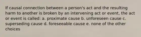 If causal connection between a person's act and the resulting harm to another is broken by an intervening act or event, the act or event is called: a. proximate cause b. unforeseen cause c. superseding cause d. foreseeable cause e. none of the other choices