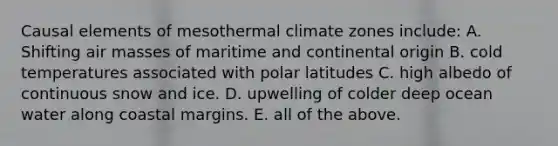 Causal elements of mesothermal climate zones include: A. Shifting air masses of maritime and continental origin B. cold temperatures associated with polar latitudes C. high albedo of continuous snow and ice. D. upwelling of colder deep ocean water along coastal margins. E. all of the above.