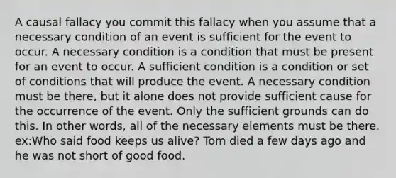 A causal fallacy you commit this fallacy when you assume that a necessary condition of an event is sufficient for the event to occur. A necessary condition is a condition that must be present for an event to occur. A sufficient condition is a condition or set of conditions that will produce the event. A necessary condition must be there, but it alone does not provide sufficient cause for the occurrence of the event. Only the sufficient grounds can do this. In other words, all of the necessary elements must be there. ex:Who said food keeps us alive? Tom died a few days ago and he was not short of good food.