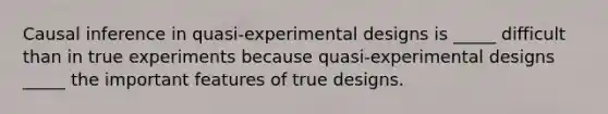 Causal inference in quasi-experimental designs is _____ difficult than in true experiments because quasi-experimental designs _____ the important features of true designs.