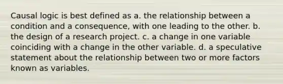 Causal logic is best defined as a. the relationship between a condition and a consequence, with one leading to the other. b. the design of a research project. c. a change in one variable coinciding with a change in the other variable. d. a speculative statement about the relationship between two or more factors known as variables.