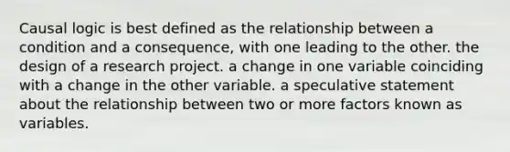 Causal logic is best defined as the relationship between a condition and a consequence, with one leading to the other. the design of a research project. a change in one variable coinciding with a change in the other variable. a speculative statement about the relationship between two or more factors known as variables.