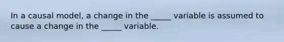 In a causal model, a change in the _____ variable is assumed to cause a change in the _____ variable.