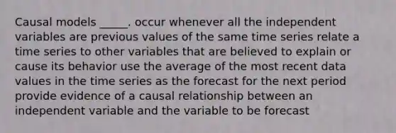 Causal models _____. occur whenever all the independent variables are previous values of the same time series relate a time series to other variables that are believed to explain or cause its behavior use the average of the most recent data values in the time series as the forecast for the next period provide evidence of a causal relationship between an independent variable and the variable to be forecast