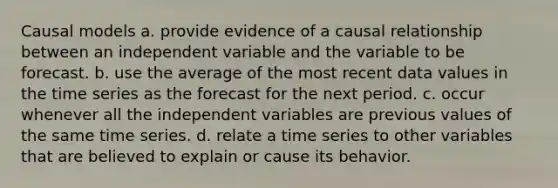 Causal models a. provide evidence of a causal relationship between an independent variable and the variable to be forecast. b. use the average of the most recent data values in the time series as the forecast for the next period. c. occur whenever all the independent variables are previous values of the same time series. d. relate a time series to other variables that are believed to explain or cause its behavior.