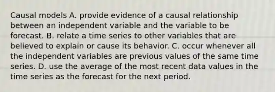 Causal models A. provide evidence of a causal relationship between an independent variable and the variable to be forecast. B. relate a time series to other variables that are believed to explain or cause its behavior. C. occur whenever all the independent variables are previous values of the same time series. D. use the average of the most recent data values in the time series as the forecast for the next period.