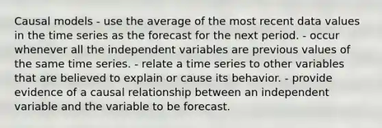 Causal models - use the average of the most recent data values in the time series as the forecast for the next period. - occur whenever all the independent variables are previous values of the same time series. - relate a time series to other variables that are believed to explain or cause its behavior. - provide evidence of a causal relationship between an independent variable and the variable to be forecast.