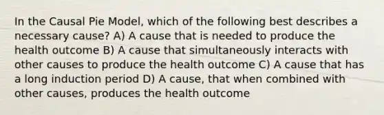 In the Causal Pie Model, which of the following best describes a necessary cause? A) A cause that is needed to produce the health outcome B) A cause that simultaneously interacts with other causes to produce the health outcome C) A cause that has a long induction period D) A cause, that when combined with other causes, produces the health outcome