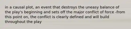 in a causal plot, an event that destroys the uneasy balance of the play's beginning and sets off the major conflict of force -from this point on, the conflict is clearly defined and will build throughout the play