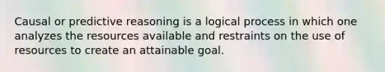 Causal or predictive reasoning is a logical process in which one analyzes the resources available and restraints on the use of resources to create an attainable goal.