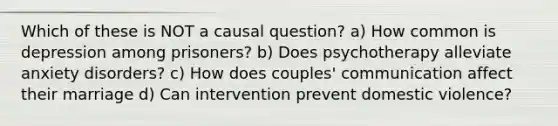 Which of these is NOT a causal question? a) How common is depression among prisoners? b) Does psychotherapy alleviate anxiety disorders? c) How does couples' communication affect their marriage d) Can intervention prevent domestic violence?