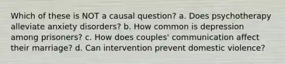 Which of these is NOT a causal question? a. Does psychotherapy alleviate anxiety disorders? b. How common is depression among prisoners? c. How does couples' communication affect their marriage? d. Can intervention prevent domestic violence?