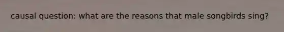 causal question: what are the reasons that male songbirds sing?